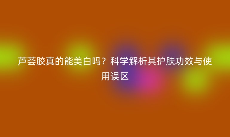 蘆薈膠真的能美白嗎？科學(xué)解析其護(hù)膚功效與使用誤區(qū)
