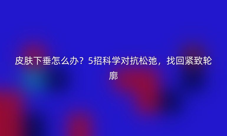 皮膚下垂怎么辦？5招科學對抗松弛，找回緊致輪廓