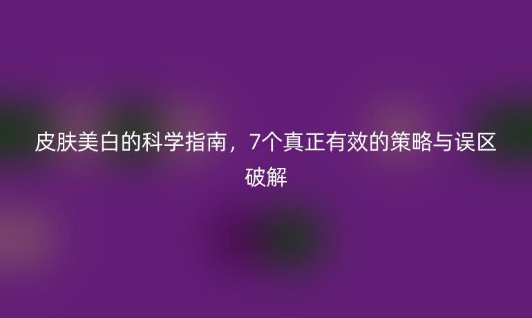 皮膚美白的科學(xué)指南，7個(gè)真正有效的策略與誤區(qū)破解