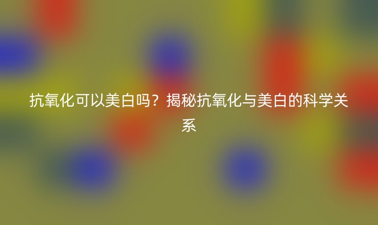 抗氧化可以美白嗎？揭秘抗氧化與美白的科學(xué)關(guān)系