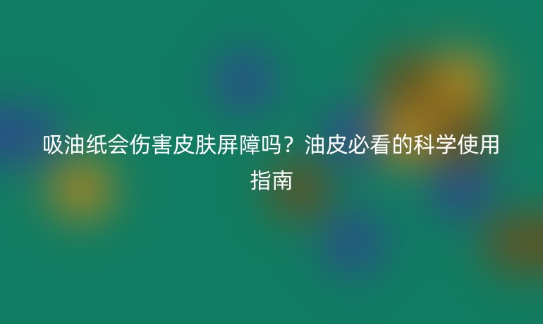 吸油紙會傷害皮膚屏障嗎？油皮必看的科學(xué)使用指南