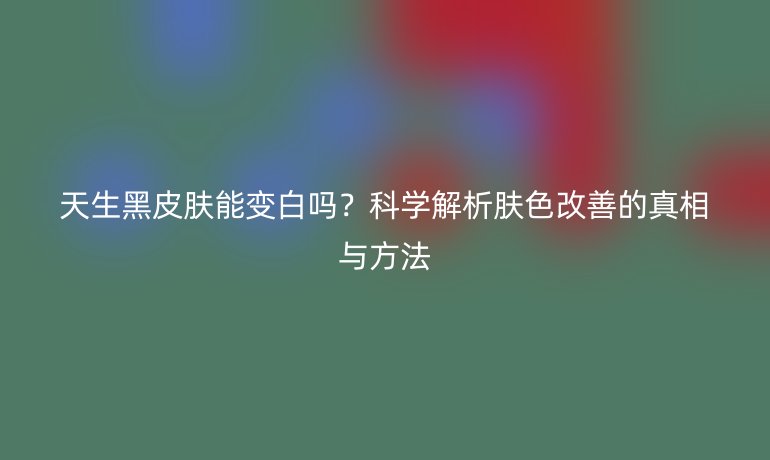 天生黑皮膚能變白嗎？科學(xué)解析膚色改善的真相與方法