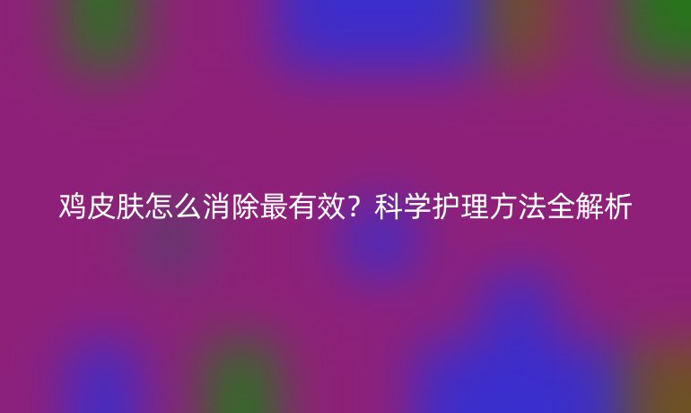 雞皮膚怎么消除最有效？科學(xué)護(hù)理方法全解析