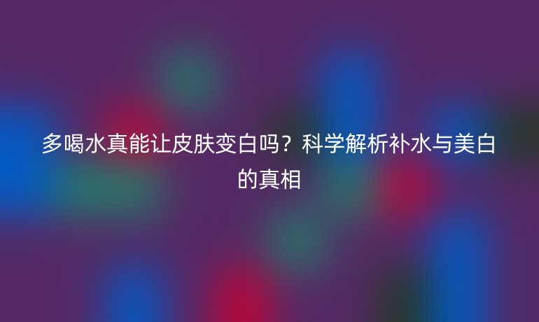 多喝水真能讓皮膚變白嗎？科學(xué)解析補(bǔ)水與美白的真相