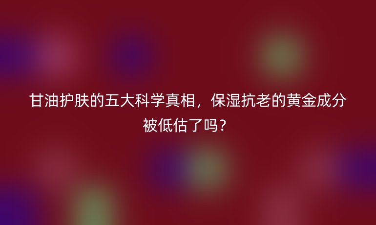 甘油護(hù)膚的五大科學(xué)真相，保濕抗老的黃金成分被低估了嗎？