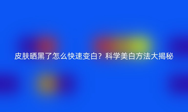 皮膚曬黑了怎么快速變白？科學(xué)美白方法大揭秘