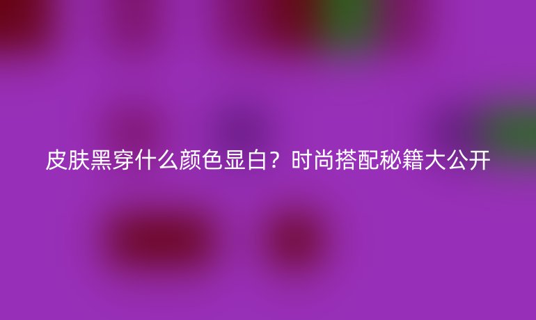 皮膚黑穿什么顏色顯白？時(shí)尚搭配秘籍大公開