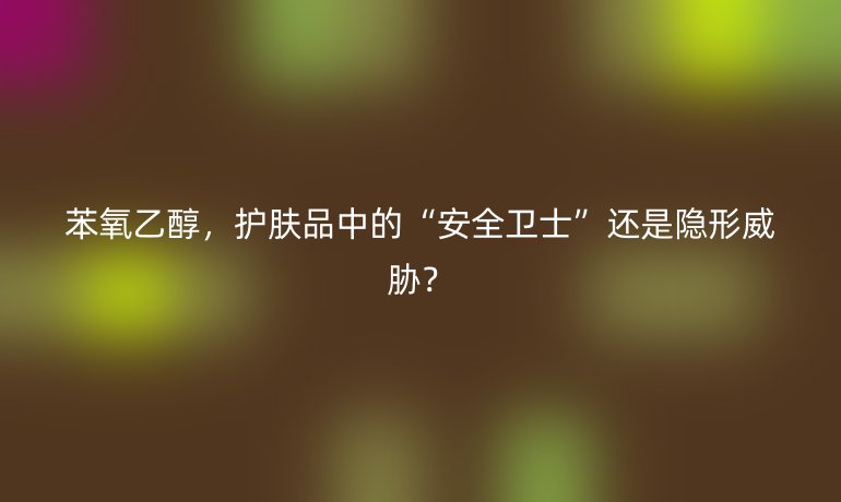 苯氧乙醇，護(hù)膚品中的“安全衛(wèi)士”還是隱形威脅？