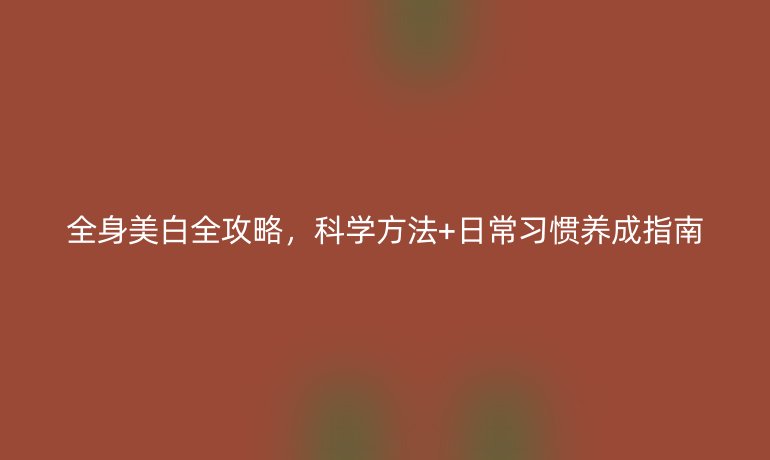 全身美白全攻略,科學(xué)方法+日常習(xí)慣養(yǎng)成指南