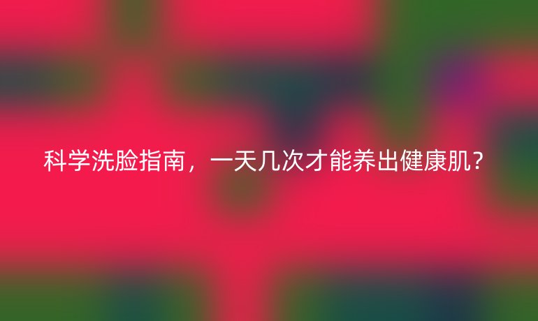 科學(xué)洗臉指南，一天幾次才能養(yǎng)出健康肌？