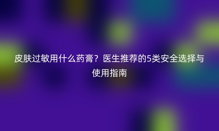 皮膚過敏用什么藥膏？醫(yī)生推薦的5類安全選擇與使用指南