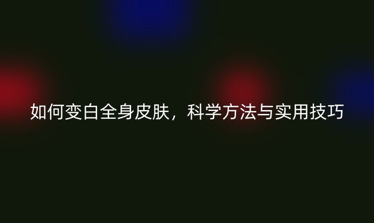 如何變白全身皮膚，科學(xué)方法與實(shí)用技巧