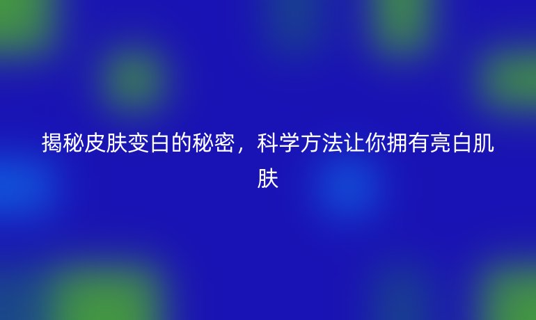 揭秘皮膚變白的秘密，科學(xué)方法讓你擁有亮白肌膚