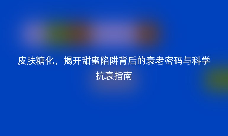 皮膚糖化，揭開甜蜜陷阱背后的衰老密碼與科學(xué)抗衰指南