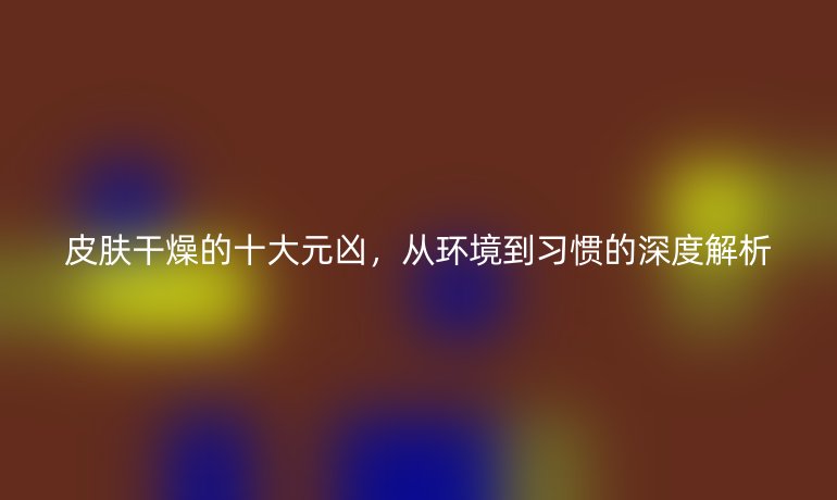 皮膚干燥的十大元兇，從環(huán)境到習(xí)慣的深度解析