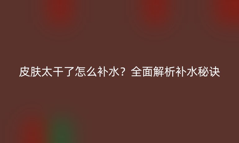 皮膚太干了怎么補(bǔ)水？全面解析補(bǔ)水秘訣