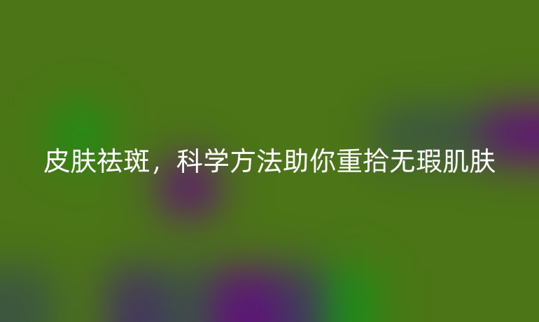 皮膚祛斑，科學(xué)方法助你重拾無瑕肌膚