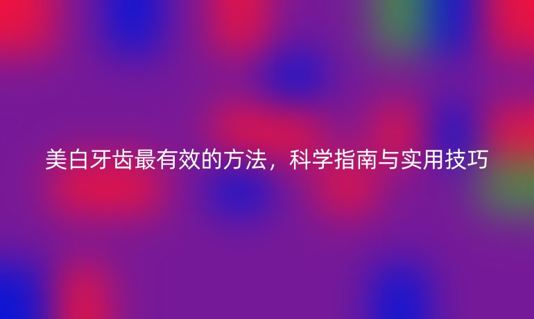 美白牙齒最有效的方法，科學(xué)指南與實用技巧
