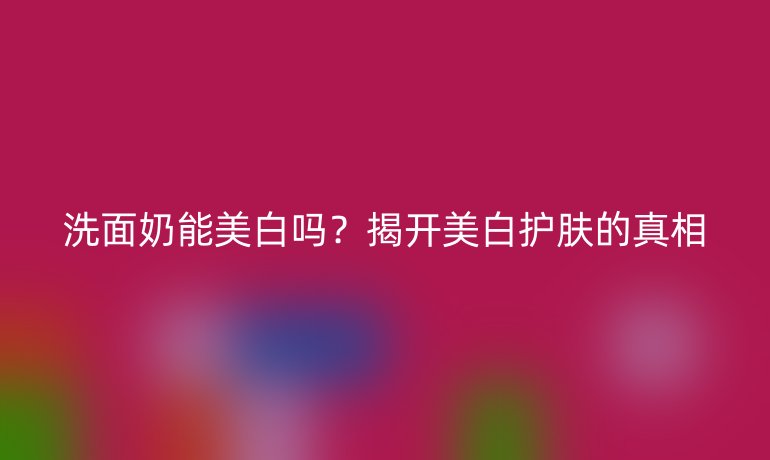 洗面奶能美白嗎？揭開美白護(hù)膚的真相