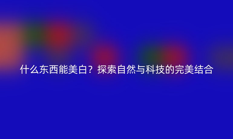 什么東西能美白？探索自然與科技的完美結(jié)合