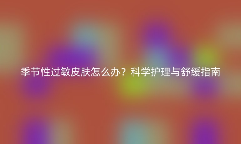 季節(jié)性過敏皮膚怎么辦？科學(xué)護理與舒緩指南