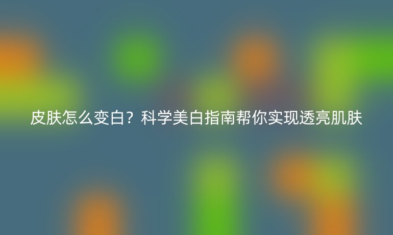 皮膚怎么變白？科學(xué)美白指南幫你實現(xiàn)透亮肌膚