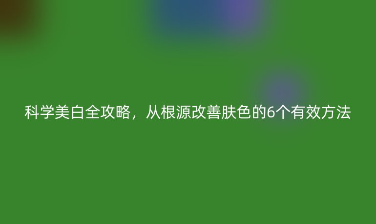 科學(xué)美白全攻略，從根源改善膚色的6個有效方法