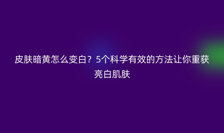 皮膚暗黃怎么變白？5個科學(xué)有效的方法讓你重獲亮白肌膚