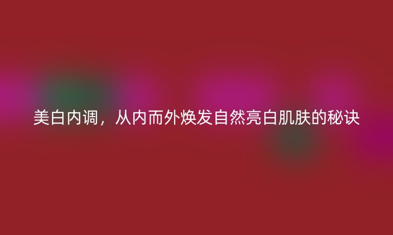 美白內(nèi)調(diào)，從內(nèi)而外煥發(fā)自然亮白肌膚的秘訣
