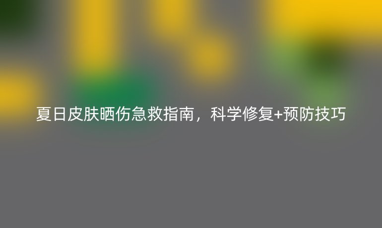 夏日皮膚曬傷急救指南，科學(xué)修復(fù)+預(yù)防技巧