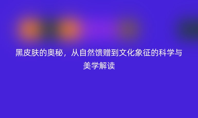 黑皮膚的奧秘，從自然饋贈(zèng)到文化象征的科學(xué)與美學(xué)解讀