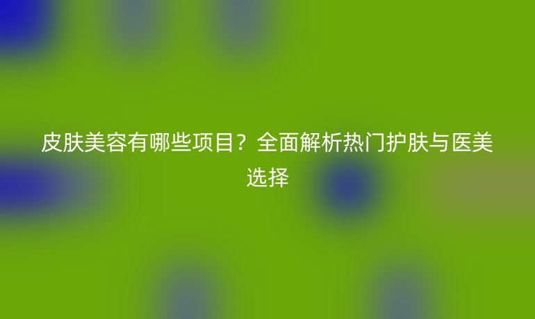 皮膚美容有哪些項目?全面解析熱門護膚與醫(yī)美選擇
