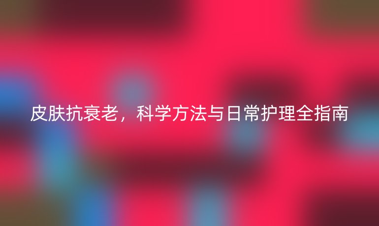 皮膚抗衰老，科學(xué)方法與日常護(hù)理全指南