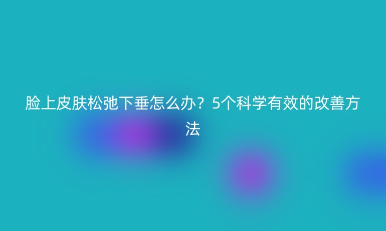 臉上皮膚松弛下垂怎么辦？5個(gè)科學(xué)有效的改善方法