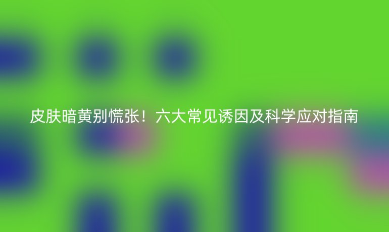皮膚暗黃別慌張！六大常見誘因及科學(xué)應(yīng)對指南