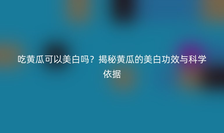 吃黃瓜可以美白嗎？揭秘黃瓜的美白功效與科學(xué)依據(jù)