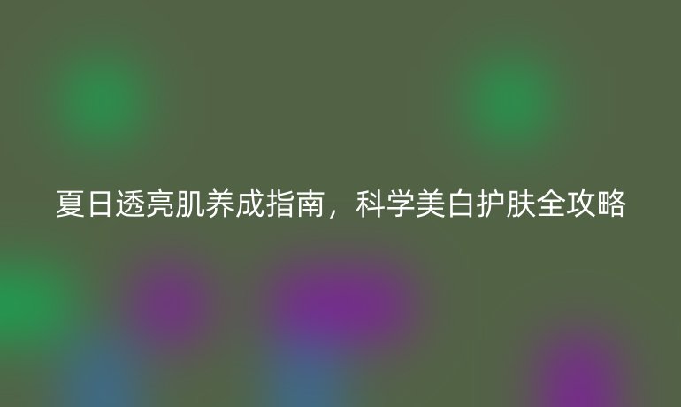 夏日透亮肌養(yǎng)成指南,科學(xué)美白護(hù)膚全攻略