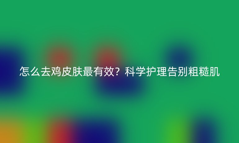 怎么去雞皮膚最有效?科學(xué)護(hù)理告別粗糙肌