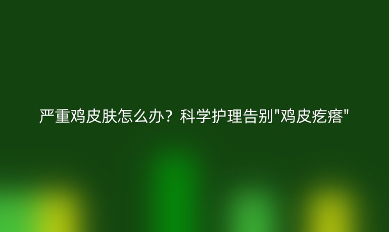 嚴(yán)重雞皮膚怎么辦？科學(xué)護(hù)理告別