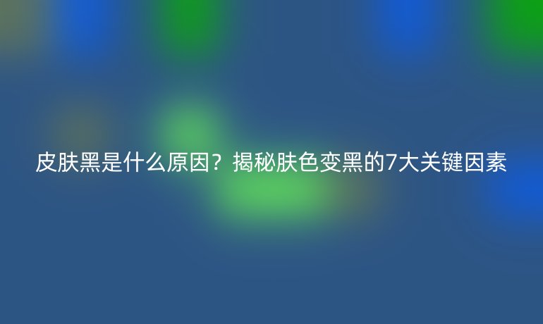皮膚黑是什么原因？揭秘膚色變黑的7大關鍵因素