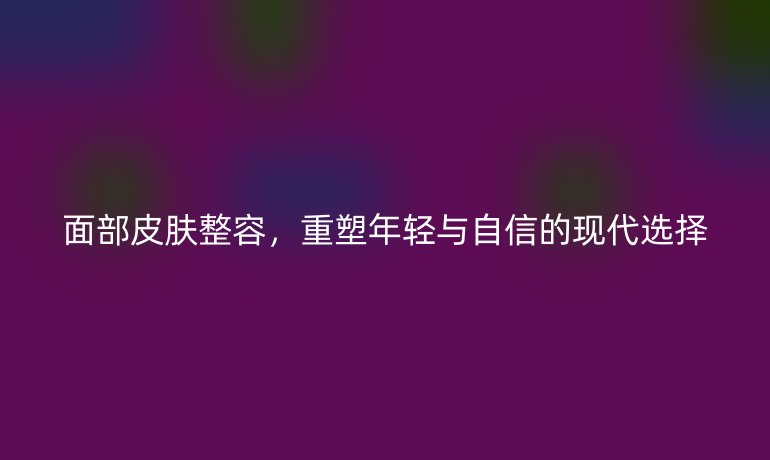 面部皮膚整容,重塑年輕與自信的現(xiàn)代選擇