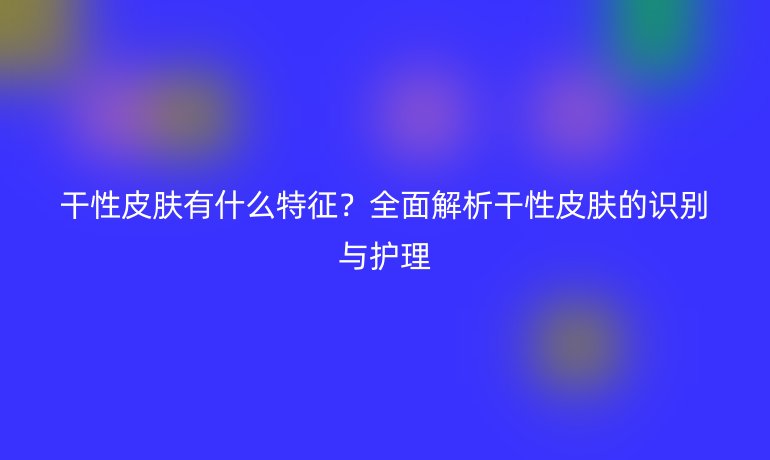 干性皮膚有什么特征?全面解析干性皮膚的識別與護理