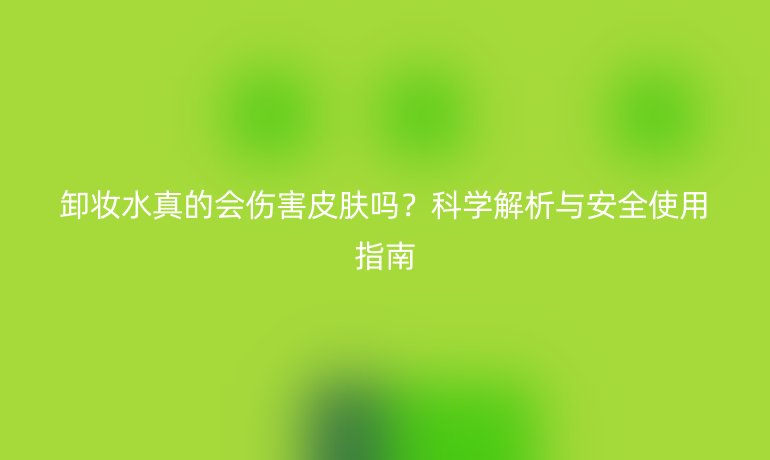 卸妝水真的會(huì)傷害皮膚嗎？科學(xué)解析與安全使用指南