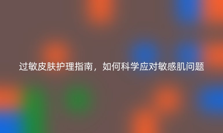 過敏皮膚護(hù)理指南,如何科學(xué)應(yīng)對敏感肌問題