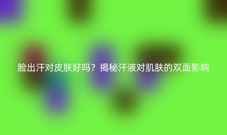 臉出汗對皮膚好嗎？揭秘汗液對肌膚的雙面影響