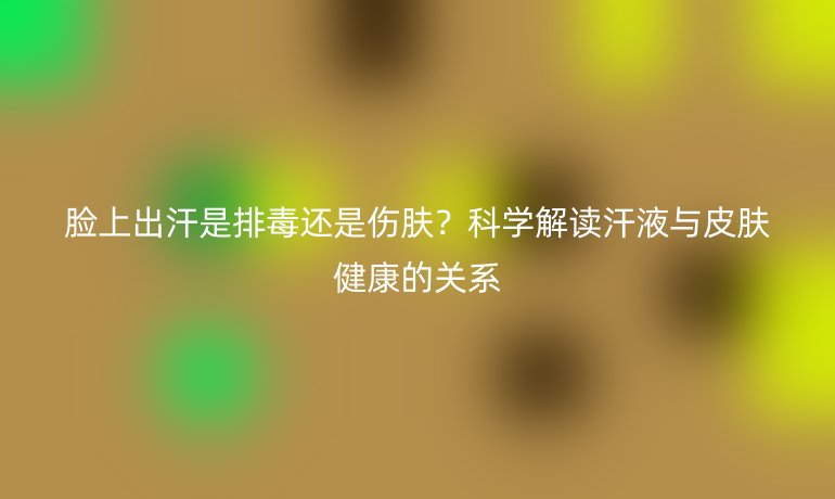臉上出汗是排毒還是傷膚？科學(xué)解讀汗液與皮膚健康的關(guān)系