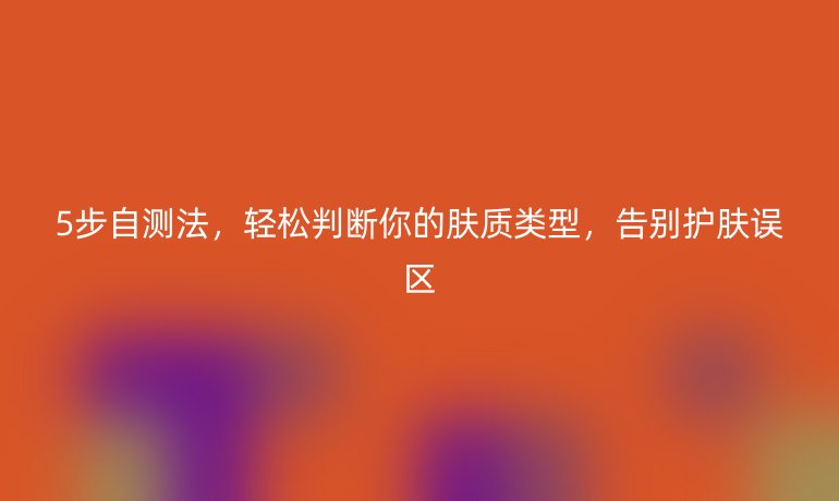 5步自測(cè)法,輕松判斷你的膚質(zhì)類型,告別護(hù)膚誤區(qū)