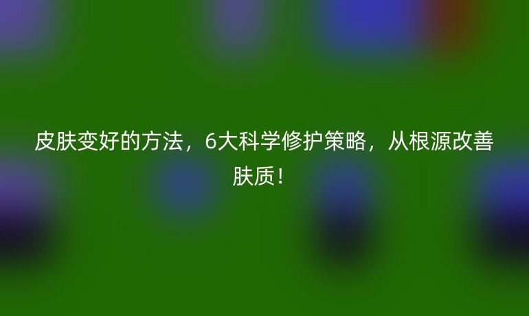 皮膚變好的方法,6大科學修護策略,從根源改善膚質(zhì)!