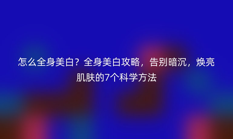 怎么全身美白?全身美白攻略,告別暗沉,煥亮肌膚的7個(gè)科學(xué)方法