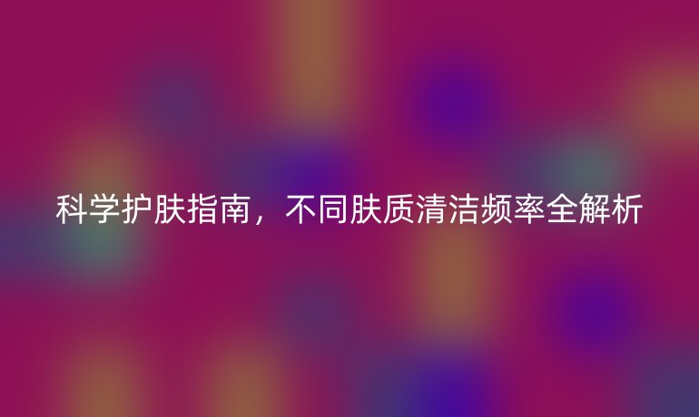 科學護膚指南,不同膚質清潔頻率全解析